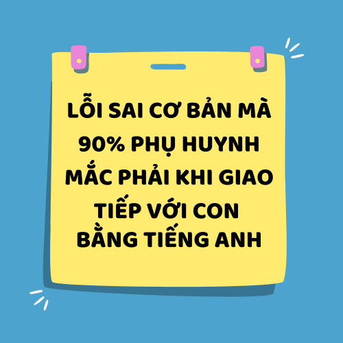 LỖI SAI CƠ BẢN MÀ 90% PHỤ HUYNH MẮC PHẢI KHI GIAO TIẾP VỚI CON BẰNG TIẾNG ANH